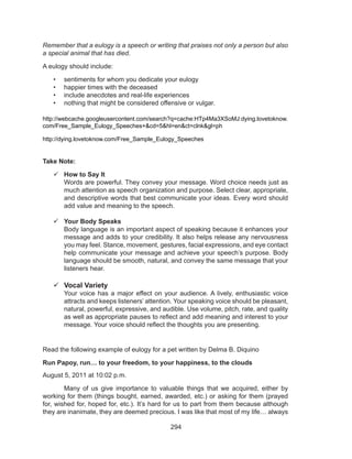 294
Remember that a eulogy is a speech or writing that praises not only a person but also
a special animal that has died.
A eulogy should include:
•	 sentiments for whom you dedicate your eulogy
•	 happier times with the deceased
•	 include anecdotes and real-life experiences
•	 nothing that might be considered offensive or vulgar.
http://webcache.googleusercontent.com/search?q=cache:HTp4Ma3XSoMJ:dying.lovetoknow.
com/Free_Sample_Eulogy_Speeches+&cd=5&hl=en&ct=clnk&gl=ph
http://dying.lovetoknow.com/Free_Sample_Eulogy_Speeches
Take Note:
	How to Say It
	 Words are powerful. They convey your message. Word choice needs just as
much attention as speech organization and purpose. Select clear, appropriate,
and descriptive words that best communicate your ideas. Every word should
add value and meaning to the speech.
	Your Body Speaks
	 Body language is an important aspect of speaking because it enhances your
message and adds to your credibility. It also helps release any nervousness
you may feel. Stance, movement, gestures, facial expressions, and eye contact
help communicate your message and achieve your speech’s purpose. Body
language should be smooth, natural, and convey the same message that your
listeners hear.
	Vocal Variety
	 Your voice has a major effect on your audience. A lively, enthusiastic voice
attracts and keeps listeners’ attention. Your speaking voice should be pleasant,
natural, powerful, expressive, and audible. Use volume, pitch, rate, and quality
as well as appropriate pauses to reflect and add meaning and interest to your
message. Your voice should reflect the thoughts you are presenting. 
Read the following example of eulogy for a pet written by Delma B. Diquino
Run Papoy, run… to your freedom, to your happiness, to the clouds
August 5, 2011 at 10:02 p.m.
Many of us give importance to valuable things that we acquired, either by
working for them (things bought, earned, awarded, etc.) or asking for them (prayed
for, wished for, hoped for, etc.). It’s hard for us to part from them because although
they are inanimate, they are deemed precious. I was like that most of my life… always
 