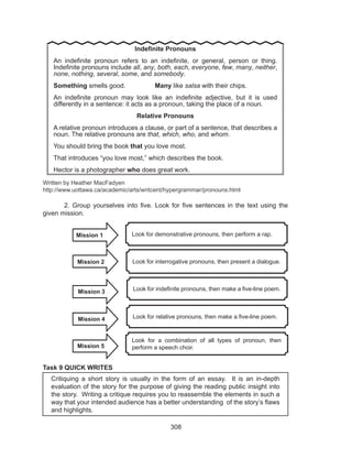 308
Written by Heather MacFadyen
http://www.uottawa.ca/academic/arts/writcent/hypergrammar/pronouns.html
	 2. Group yourselves into five. Look for five sentences in the text using the
given mission.
	
Task 9 QUICK WRITES
	 Critiquing a short story is usually in the form of an essay. It is an in-depth
evaluation of the story for the purpose of giving the reading public insight into
the story. Writing a critique requires you to reassemble the elements in such a
way that your intended audience has a better understanding of the story’s flaws
and highlights.
Indefinite Pronouns
An indefinite pronoun refers to an indefinite, or general, person or thing.
Indefinite pronouns include all, any, both, each, everyone, few, many, neither,
none, nothing, several, some, and somebody.
Something smells good.		 Many like salsa with their chips.
An indefinite pronoun may look like an indefinite adjective, but it is used
differently in a sentence: it acts as a pronoun, taking the place of a noun.
Relative Pronouns
A relative pronoun introduces a clause, or part of a sentence, that describes a
noun. The relative pronouns are that, which, who, and whom.
You should bring the book that you love most.
That introduces “you love most,” which describes the book.
Hector is a photographer who does great work.
Look for demonstrative pronouns, then perform a rap.
Look for interrogative pronouns, then present a dialogue.
Look for indefinite pronouns, then make a five-line poem.
Look for relative pronouns, then make a five-line poem.
Look for a combination of all types of pronoun, then
perform a speech choir.
Mission 1
Mission 2
Mission 3
Mission 4
Mission 5
 