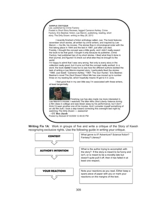 309
Writing Fix 1A: Work in groups of five and write a critique of the Story of Keesh
recognizing exclusive rights. Use the following guide in writing your critique.
SAMPLE CRITIQUE
Lee, published by Crime Factory
Posted in Short Story Reviews, tagged Cameron Ashley, Crime
Factory, Eric Beetner,fiction, Lee Marvin, publishing, reading, short
story, The Dirty Dozen, writing on May 28, 2013 |
I recently finished a fiction anthology called, Lee. The book features
seventeen short stories, all written by crime writers, and inspired by Lee
Marvin — his life, his movies. The stories flow in chronological order with the
first taking place in 1944 and the last in 1987, just after Lee died.
Frankly, I thought the concept was a little goofy, and I didn’t really expect
the book to be that good. I bought it only because its publisher, Crime
Factory, had published two of my short stories. I liked what they’d done in
their journal, and figured I’d check out what else they’ve brought to the
world.
I’m happy to admit that I was very wrong. Not only is every story in the
collection really good, but it turns out that the concept really worked. In a
word, the book rocks! It was fun to see how the different authors tackled the
task of writing a Lee Marvin-inspired story. I particularly liked the stories:
“1966: Just Swell,” Cameron Ashley; “1967: The Gun Hunter,” Eric Beetner.
Beetner’s novel The Devil Doesn’t Want Me has now moved up to number
three on my reading list, which hopefully means I’ll get to it in June.
I feel good that in my own little way I’m associated with these writers,
at least tangentially.
Finishing Lee has also made me more interested in
Lee Marvin’s movies. I watched The Man Who Shot Liberty Valence during
a film class in college and was blown away by his performance, but I don’t
think I’d seen another one of his movies. And I consider myself something of
an old film buff. I took a step toward correcting this oversight last night by
watching The Dirty Dozen — awesome!
– CC Roy Jacob
Posted by abdulat 8/10/2008 12:46:00 PM
CONTEXT
What genre is it? Adventure? Science fiction?
Fantasy? Literary?
AUTHOR’S INTENTION
What is the author trying to accomplish with
the story? If the story is meant to be funny and
isn't, or is meant to be a morality tale but
doesn't quite pull it off, then it has failed in at
least one respect
YOUR REACTIONS Note your reactions as you read. Either keep a
spare piece of paper with you or mark your
reactions on the margins of the text.
Lee, published by Crime Factory
Posted in Short Story Reviews, tagged Cameron Ashley, Crime
Factory, Eric Beetner, fiction, Lee Marvin, publishing, reading, short
story. The Dirty Dozen, writing on May 28, 2013
Posted by Abdulat 8/10/2008 12:46:00 PM
.
 