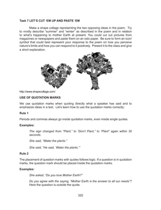 320
Task 7 LET’S CUT ‘EM UP AND PASTE ‘EM
	 Make a shape collage representing the two opposing ideas in the poem. Try
to vividly describe “summer” and “winter” as described in the poem and in relation
to what’s happening to mother Earth at present. You could cut out pictures from
magazines or newspapers and paste them on an oslo paper. Be sure to form an icon/
symbol that could best represent your response to the poem on how you perceive
nature’s limits and how you can respond to it positively. Present it to the class and give
a short explanation.
http://www.shapecollage.com/
USE OF QUOTATION MARKS
We use quotation marks when quoting directly what a speaker has said and to
emphasize ideas in a text. Let’s learn how to use the quotation marks correctly:
Rule 1
Periods and commas always go inside quotation marks, even inside single quotes.
Examples:
The sign changed from “Plant,” to “Don’t Plant,” to “Plant” again within 30
seconds.
She said, “Water the plants.”
She said, “He said, ‘Water the plants.’”
Rule 2
The placement of question marks with quotes follows logic. If a question is in quotation
marks, the question mark should be placed inside the quotation marks.
Examples:
She asked, “Do you love Mother Earth?”
Do you agree with the saying, “Mother Earth is the answer to all our needs”?
Here the question is outside the quote.
 
