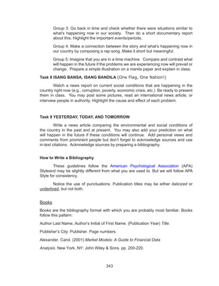 343
Group 3: Go back in time and check whether there were situations similar to
what’s happening now in our society. Then do a short documentary report
about this. Highlight the important events/periods.
Group 4: Make a connection between the story and what’s happening now in
our country by composing a rap song. Make it short but meaningful.
Group 5: Imagine that you are in a time machine. Compare and contrast what
will happen in the future if the problems we are experiencing now will prevail or
change. Prepare a simple illustration on a manila paper and explain in class.
Task 8 ISANG BANSA, ISANG BANDILA (One Flag, One Nation!)
	 Watch a news report on current social conditions that are happening in the
country right now (e.g., corruption, poverty, economic crisis, etc.) Be ready to present
them in class. You may post some pictures, read an international news article, or
interview people in authority. Highlight the cause and effect of each problem.
Task 9 YESTERDAY, TODAY, AND TOMORROW
	 Write a news article comparing the environmental and social conditions of
the country in the past and at present. You may also add your prediction on what
will happen in the future if these conditions will continue. Add personal views and
comments from prominent people but don’t forget to acknowledge sources and use
in-text citations. Acknowledge sources by preparing a bibliography.
How to Write a Bibliography
	 These guidelines follow the American Psychological Association (APA)
Styleand may be slightly different from what you are used to. But we will follow APA
Style for consistency.
	 Notice the use of punctuations. Publication titles may be either italicized or
underlined, but not both.
Books
Books are the bibliography format with which you are probably most familiar. Books
follow this pattern:
Author Last Name, Author’s Initial of First Name. (Publication Year) Title.
Publisher’s City: Publisher. Page numbers.
Alexander, Carol. (2001) Market Models: A Guide to Financial Data
Analysis. New York, NY: John Wiley & Sons. pp. 200-220.
 