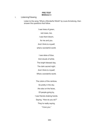 264
PRE-TEST
MODULE 3
I.	 Listening/Viewing
Listen to the song “What a Wonderful World” by Louis Armstrong, then
answer the questions that follow.
I see trees of green,
red roses, too.
I see them bloom,
for me and you.
And I think to myself,
what a wonderful world.
I see skies of blue,
And clouds of white.
The bright blessed day,
The dark sacred night.
And I think to myself,
What a wonderful world.
The colors of the rainbow,
So pretty in the sky.
Are also on the faces,
Of people going by,
I see friends shaking hands.
Saying, “How do you do?”
They’re really saying,
“I love you.”
 
