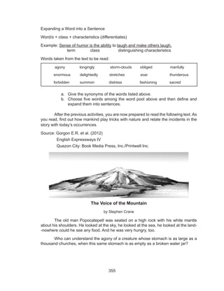 355
Expanding a Word into a Sentence
Word/s + class + characteristics (differentiates)
Example: Sense of humor is the ability to laugh and make others laugh.			
	 term class distinguishing characteristics
Words taken from the text to be read:
a.	 Give the synonyms of the words listed above.
b.	 Choose five words among the word pool above and then define and
expand them into sentences.
	 After the previous activities, you are now prepared to read the following text. As
you read, find out how mankind play tricks with nature and relate the incidents in the
story with today’s occurrences.
Source: Gorgon E.R. et al. (2012)
	 English Expressways IV
	 Quezon City: Book Media Press, Inc./Printwell Inc.
The Voice of the Mountain
by Stephen Crane
	 The old man Popocatepetl was seated on a high rock with his white mantle
about his shoulders. He looked at the sky, he looked at the sea, he looked at the land-
-nowhere could he see any food. And he was very hungry, too.
	 Who can understand the agony of a creature whose stomach is as large as a
thousand churches, when this same stomach is as empty as a broken water jar?
	 agony longingly storm-clouds obliged manfully
enormous delightedly stretches soar thunderous
forbidden summon distress fashioning sacred
 
