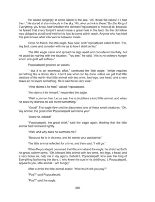 356
	 He looked longingly at some island in the sea. “Ah, those flat cakes! If I had
them.” He stared at storm-clouds in the sky. “Ah, what a drink is there.” But the King of
Everything, you know, had forbidden the old man Popocatepetl to move at all, because
he feared that every footprint would make a great hole in the land. So the old fellow
was obliged to sit still and wait for his food to come within reach. Anyone who has tried
this plan knows what intervals lie between meals.
	 Once his friend, the little eagle, flew near, and Popocatepetl called to him. “Ho,
tiny bird, come and consider with me as to how I shall be fed.”
	 The little eagle came and spread his legs apart and considered manfully, but
he could do nothing with the situation. “You see,” he said, “this is no ordinary hunger
which one goat will suffice--”
	 Popocatepetl groaned an assent.
	 “--but it is an enormous affair,” continued the little eagle, “which requires
something like a dozen stars. I don’t see what can be done unless we get that little
creature of the earth--that little animal with two arms, two legs, one head, and a very
brave air, to invent something. He is said to be very wise.”
	 “Who claims it for him?” asked Popocatepetl.
	 “He claims it for himself,” responded the eagle.
	 “Well, summon him. Let us see. He is doubtless a kind little animal, and when
he sees my distress he will invent something.”
	 “Good!” The eagle flew until he discovered one of these small creatures. “Oh,
tiny animal, the great chief Popocatepetl summons you!”
	 “Does he, indeed!”
	 “Popocatepetl, the great chief,” said the eagle again, thinking that the little
animal had not heard rightly.
	 “Well, and why does he summon me?”
	 “Because he is in distress, and he needs your assistance.”
	 The little animal reflected for a time, and then said, “I will go.”
	 When Popocatepetl perceived the little animal and the eagle, he stretched forth
his great, solemn arms. “Oh, blessed little animal with two arms, two legs, a head, and
a very brave air, help me in my agony. Behold I, Popocatepetl, who saw the King of
Everything fashioning the stars, I, who knew the sun in his childhood, I, Popocatepetl,
appeal to you, little animal. I am hungry.”
	 After a while the little animal asked: “How much will you pay?”
	 “Pay?” said Popocatepetl.
	 “Pay?” said the eagle.
 