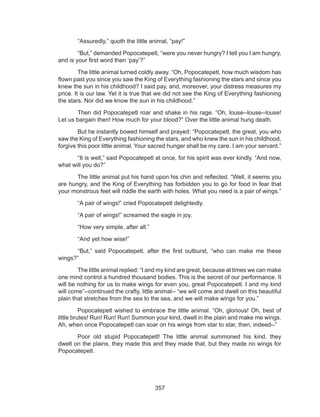357
	 “Assuredly,” quoth the little animal, “pay!”
	 “But,” demanded Popocatepetl, “were you never hungry? I tell you I am hungry,
and is your first word then ‘pay’?”
	 The little animal turned coldly away. “Oh, Popocatepetl, how much wisdom has
flown past you since you saw the King of Everything fashioning the stars and since you
knew the sun in his childhood? I said pay, and, moreover, your distress measures my
price. It is our law. Yet it is true that we did not see the King of Everything fashioning
the stars. Nor did we know the sun in his childhood.”
	 Then did Popocatepetl roar and shake in his rage. “Oh, louse--louse--louse!
Let us bargain then! How much for your blood?” Over the little animal hung death.
	 But he instantly bowed himself and prayed: “Popocatepetl, the great, you who
saw the King of Everything fashioning the stars, and who knew the sun in his childhood,
forgive this poor little animal. Your sacred hunger shall be my care. I am your servant.”
	 “It is well,” said Popocatepetl at once, for his spirit was ever kindly. “And now,
what will you do?”
	 The little animal put his hand upon his chin and reflected. “Well, it seems you
are hungry, and the King of Everything has forbidden you to go for food in fear that
your monstrous feet will riddle the earth with holes. What you need is a pair of wings.”
	 “A pair of wings!” cried Popocatepetl delightedly.
	 “A pair of wings!” screamed the eagle in joy.
	 “How very simple, after all.”
	 “And yet how wise!”
	 “But,” said Popocatepetl, after the first outburst, “who can make me these
wings?”
	 The little animal replied: “I and my kind are great, because at times we can make
one mind control a hundred thousand bodies. This is the secret of our performance. It
will be nothing for us to make wings for even you, great Popocatepetl. I and my kind
will come”--continued the crafty, little animal-- “we will come and dwell on this beautiful
plain that stretches from the sea to the sea, and we will make wings for you.”
	 Popocatepetl wished to embrace the little animal. “Oh, glorious! Oh, best of
little brutes! Run! Run! Run! Summon your kind, dwell in the plain and make me wings.
Ah, when once Popocatepetl can soar on his wings from star to star, then, indeed--”
	 Poor old stupid Popocatepetl! The little animal summoned his kind, they
dwelt on the plains, they made this and they made that, but they made no wings for
Popocatepetl.
 
