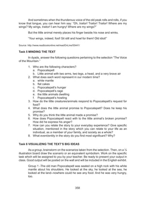 358
	 And sometimes when the thunderous voice of the old peak rolls and rolls, if you
know that tongue, you can hear him say: “Oh, traitor! Traitor! Traitor! Where are my
wings? My wings, traitor! I am hungry! Where are my wings?”
	 But the little animal merely places his finger beside his nose and winks.
	 “Your wings, indeed, fool! Sit still and howl for them! Old idiot!”
Source: http://www.readbookonline.net/readOnLine/55441/
Task 5 MINDING THE TEXT
	 In dyads, answer the following questions pertaining to the selection “The Voice
of the Mountain.”
1.	 Who are the following characters?
a.	 Popocatepetl
b.	 Little animal with two arms, two legs, a head, and a very brave air
2.	 What does each word represent in our modern time?
a.	 white mantle
b.	 flat cakes
c.	 Popocatepetl’s hunger
d.	 Popocatepetl’s rage
e.	 the little animals dwelling
f.	 Popocatepetl’s howling
3.	 How do the little creatures/animals respond to Popocatepetl’s request for
food?
4.	 What does the little animal promise to Popocatepetl? Does he keep his
promise?
5.	 Why do you think the little animal made a promise?
6.	 How does Popocatepetl react with to the little animal’s broken promise?
How did he express his anger?
7.	 How can you relate the story to your everyday experience? Give specific
situation, mentioned in the story which you can relate to your life as an
individual, as a member of your family, and society as a whole?
8.	 What event/entity in the story do you find most significant? Why?
Task 6 VISUALIZING THE TEXT’S BIG IDEAS
	 As a group, brainstorm on the scenarios taken from the selection. Then, on a ½
illustration board draw the scenario or an equivalent symbolism. Work on the specific
task which will be assigned to you by your teacher. Be ready to present your output in
class. Good output will be posted on the wall and will be included in the English exhibit.
Group 1 -The old man Popocatepetl was seated on a high rock with his white
mantle about his shoulders. He looked at the sky, he looked at the sea, he
looked at the land--nowhere could he see any food. And he was very hungry,
too.
 