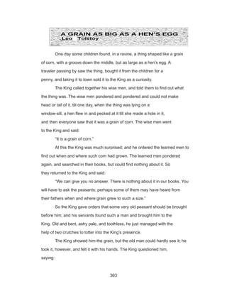 363
	 One day some children found, in a ravine, a thing shaped like a grain
of corn, with a groove down the middle, but as large as a hen’s egg. A
traveler passing by saw the thing, bought it from the children for a
penny, and taking it to town sold it to the King as a curiosity.
	 The King called together his wise men, and told them to find out what
the thing was. The wise men pondered and pondered and could not make
head or tail of it, till one day, when the thing was lying on a
window-sill, a hen flew in and pecked at it till she made a hole in it,
and then everyone saw that it was a grain of corn. The wise men went
to the King and said:
	 “It is a grain of corn.”
	 At this the King was much surprised; and he ordered the learned men to
find out when and where such corn had grown. The learned men pondered
again, and searched in their books, but could find nothing about it. So
they returned to the King and said:
	 “We can give you no answer. There is nothing about it in our books. You
will have to ask the peasants; perhaps some of them may have heard from
their fathers when and where grain grew to such a size.”
	 So the King gave orders that some very old peasant should be brought
before him; and his servants found such a man and brought him to the
King. Old and bent, ashy pale, and toothless, he just managed with the
help of two crutches to totter into the King’s presence.
	 The King showed him the grain, but the old man could hardly see it; he
took it, however, and felt it with his hands. The King questioned him,
saying:
 