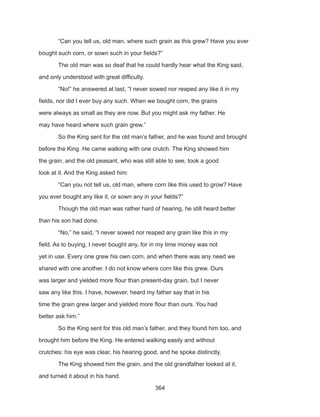 364
	 “Can you tell us, old man, where such grain as this grew? Have you ever
bought such corn, or sown such in your fields?”
	 The old man was so deaf that he could hardly hear what the King said,
and only understood with great difficulty.
	 “No!” he answered at last, “I never sowed nor reaped any like it in my
fields, nor did I ever buy any such. When we bought corn, the grains
were always as small as they are now. But you might ask my father. He
may have heard where such grain grew.”
	 So the King sent for the old man’s father, and he was found and brought
before the King. He came walking with one crutch. The King showed him
the grain, and the old peasant, who was still able to see, took a good
look at it. And the King asked him:
	 “Can you not tell us, old man, where corn like this used to grow? Have
you ever bought any like it, or sown any in your fields?”
	 Though the old man was rather hard of hearing, he still heard better
than his son had done.
	 “No,” he said, “I never sowed nor reaped any grain like this in my
field. As to buying, I never bought any, for in my time money was not
yet in use. Every one grew his own corn, and when there was any need we
shared with one another. I do not know where corn like this grew. Ours
was larger and yielded more flour than present-day grain, but I never
saw any like this. I have, however, heard my father say that in his
time the grain grew larger and yielded more flour than ours. You had
better ask him.”
	 So the King sent for this old man’s father, and they found him too, and
brought him before the King. He entered walking easily and without
crutches: his eye was clear, his hearing good, and he spoke distinctly.
	 The King showed him the grain, and the old grandfather looked at it,
and turned it about in his hand.
 