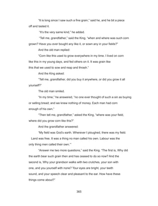 365
	 “It is long since I saw such a fine grain,” said he, and he bit a piece
off and tasted it.
	 “It’s the very same kind,” he added.
	 “Tell me, grandfather,” said the King, “when and where was such corn
grown? Have you ever bought any like it, or sown any in your fields?”
	 And the old man replied:
	 “Corn like this used to grow everywhere in my time. I lived on corn
like this in my young days, and fed others on it. It was grain like
this that we used to sow and reap and thrash.”
	 And the King asked:
	 “Tell me, grandfather, did you buy it anywhere, or did you grow it all
yourself?”
	 The old man smiled.
	 “In my time,” he answered, “no one ever thought of such a sin as buying
or selling bread; and we knew nothing of money. Each man had corn
enough of his own.”
	 “Then tell me, grandfather,” asked the King, “where was your field,
where did you grow corn like this?”
	 And the grandfather answered:
	 “My field was God’s earth. Wherever I ploughed, there was my field.
Land was free. It was a thing no man called his own. Labour was the
only thing men called their own.’”
	 “Answer me two more questions,” said the King. “The first is, Why did
the earth bear such grain then and has ceased to do so now? And the
second is, Why your grandson walks with two crutches, your son with
one, and you yourself with none? Your eyes are bright, your teeth
sound, and your speech clear and pleasant to the ear. How have these
things come about?”
 