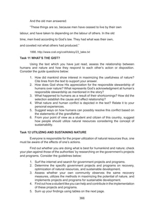 366
	 And the old man answered:
	 “These things are so, because men have ceased to live by their own
labour, and have taken to depending on the labour of others. In the old
time, men lived according to God’s law. They had what was their own,
and coveted not what others had produced.”
	 1886. http://www.ccel.org/ccel/tolstoy/23_tales.txt
Task 11 WHAT’S THE GIST?
	 Using the text which you have just read, assess the relationship between
humans and nature and how they respond to each other’s action or disposition.
Consider the guide questions below:
1.	 How did mankind show interest in maximizing the usefulness of nature?
Cite lines from the text to support your answer.
2.	 How does God show His appreciation for the responsible stewardship of
humans over nature? What represents God’s acknowledgment at human’s
responsible stewardship as mentioned in the story?
3.	 What happened to humans as a result of their shortcomings? How did the
selection establish the cause and effect relationship?
4.	 What nature and human conflict is depicted in the text? Relate it to your
personal experiences.
5.	 Suggest ways on how humans can possibly resolve this conflict based on
the statements of the grandfather.
6.	 From your point of view as a student and citizen of this country, suggest
how people should utilize natural resources considering the concept of
sustainability.
Task 12 UTILIZING AND SUSTAINING NATURE
	 Everyone is responsible for the proper utilization of natural resources thus, one
must be aware of the effects of one’s actions.
	 Find out whether you are doing what is best for humankind and nature; check
your plan against those of the authorities’ by researching on the government’s projects
and programs. Consider the guidelines below:
1.	 Surf the internet and search for government projects and programs.
2.	 Determine the specific government projects and programs on recovery,
optimization of natural resources, and sustainable development.
3.	 Assess whether your own community observes the same recovery
measures, utilizes the methods in maximizing the potential of nature, and
implements projects and programs for sustainable development.
4.	 Find out how a student like you can help and contribute in the implementation
of these projects and programs.
5.	 Sum up your findings using tables on the next page.
 