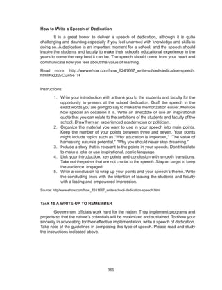 369
How to Write a Speech of Dedication
	 It is a great honor to deliver a speech of dedication, although it is quite
challenging and daunting especially if you feel unarmed with knowledge and skills in
doing so. A dedication is an important moment for a school, and the speech should
inspire the students and faculty to make their school’s educational experience in the
years to come the very best it can be. The speech should come from your heart and
communicate how you feel about the value of learning.
Read more: http://www.ehow.com/how_8241667_write-school-dedication-speech.
html#ixzz2vCuw5eTH
Instructions:
1.	 Write your introduction with a thank you to the students and faculty for the
opportunity to present at the school dedication. Draft the speech in the
exact words you are going to say to make the memorization easier. Mention
how special an occasion it is. Write an anecdote or use an inspirational
quote that you can relate to the ambitions of the students and faculty of the
school. Draw from an experienced academician or politician.
2.	 Organize the material you want to use in your speech into main points.
Keep the number of your points between three and seven. Your points
might include topics such as “Why education is important,” “The value of
harnessing nature’s potential,” “Why you should never stop dreaming.”
3.	 Include a story that is relevant to the points in your speech. Don’t hesitate
to make a joke or use inspirational, poetic language.
4.	 Link your introduction, key points and conclusion with smooth transitions.
Take out the points that are not crucial to the speech. Stay on target to keep
the audience engaged.
5.	 Write a conclusion to wrap up your points and your speech’s theme. Write
the concluding lines with the intention of leaving the students and faculty
with a lasting and empowered impression.
Source: http/www.ehow.com/how_8241667_write-school-dedication-speech.html
Task 15 A WRITE-UP TO REMEMBER
	 Government officials work hard for the nation. They implement programs and
projects so that the nature’s potentials will be maximized and sustained. To show your
sincerity in advocating for their effective implementation, write a speech of dedication.
Take note of the guidelines in composing this type of speech. Please read and study
the instructions indicated above.
 