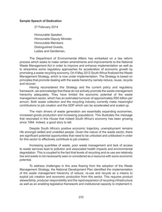 370
Sample Speech of Dedication
27 February 2014
Honourable Speaker,
Honourable Deputy Minister,
Honourable Members
Distinguished Guests,
Ladies and Gentleman,
	 The Department of Environmental Affairs has embarked on a law reform
process which seeks to make certain amendments and improvements to the National
Waste Management Act in order to improve and enhance implementation as well as
to streamline some regulatory approaches for acceleration of economic growth by
promoting a waste recycling economy. On 4 May 2012 South Africa finalized the Waste
Management Strategy, which is now under implementation. The Strategy is based on
principles that promote dealing with the waste hierarchy namely reduce, reuse, recycle
and recover.
	 Having reconsidered this Strategy and the current policy and regulatory
framework, we acknowledge that these do not actively promote the waste management
hierarchy adequately. They have limited the economic potential of the waste
management sector, which has an estimated turnover of approximately R50 billion per
annum. Both waste collection and the recycling industry currently make meaningful
contributions to job creation and the GDP which can be accelerated and scaled up.
	 The main drivers of waste generation are essentially expanding economies,
increased goods production and increasing populations. This illustrates the message
that resonated in this House that indeed South Africa’s economy has been growing
since 1994. Indeed, a good story to tell.
	 Despite South Africa’s positive economic trajectory, unemployment remains
rife amongst skilled and unskilled people. Given the nature of the waste sector, there
are significant potential opportunities that need to be unlocked and unblocked in order
for this sector to effectively contribute to job creation.
	 Increasing quantities of waste, poor waste management and lack of access
to waste services lead to pollution and associated health impacts and environmental
degradation. This is coupled to the fact that levels of recycling and re-use are relatively
low and waste is not necessarily seen or considered as a resource with socio-economic
potential.
	 To address challenges in this area flowing from the adoption of the Waste
Management Strategy, the National Development Plan identified the implementation
of the waste management hierarchy of reduce, re-use and recycle as a means to
exploit job creation and economic production from this sector. This requires product
stewardship, producer responsibility and the rapid expansion of recycling infrastructure
as well as an enabling legislative framework and institutional capacity to implement it.
 
