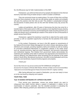 371
So, this Bill paves way for fuller implementation of the NDP.
	 Chairperson, you will know that some of our people who depend on the informal
economy have been living of waste dumps in order to sustain a livelihood.
	 They are commonly known as waste pickers. For some of them this is all they
know and have practiced as kids and are still picking waste as adults and probably
will pass this practice onto their kids as well. This problem is perpetuated amongst
the thousands of waste pickers who do this with their families every day across the
country.
	 Ladies and gentlemen, after 20 years of democracy the time has come for a
transformation of the waste sector to offer our people a more dignified living by drawing
them into the mainstream economy and formalizing the waste recycling economy as a
viable and decent way to accelerate job creation in this sector for tens of thousands of
people across South Africa.
	 Chairperson, against this backdrop I would like to state that the waste sector
provides us with an expedient opportunity to harness the full potential of the waste
hierarchy.
	 In this context, Chairperson, we have in this Bill, agreed on amendments of
the National Environment Waste Management Act which include rationalizing certain
definitions and concepts, providing regulatory clarity and certainty as well as creating
an innovative Institutional Mechanism to supplement capacity in the waste sector
such as: recycling economy, legal and policy framework, and economic instruments
and institutional capacity. This initiative from government clearly demonstrates the
readiness and capability of the state to embrace new approaches and mechanisms to
improve efficiency and effectiveness while harnessing the full potential of the waste
sector in South Africa. My beloved countrymen, this effort is truly dedicated to all of you
being the core beneficiary of governmental programs and projects.
	 I thank you!
Source:http://www.anc.org.za/caucus/show.php?ID=3289#sthash.duh6xg9f.dpuf
(Excerpt from the Speech of Minister BEE Molewa, Minister of Water and Environmental Affairs
National Environmental Management Waste Amendment Bill 2014- slightly modified)
	 After having delivered your speech of dedication, you are now ready to move
on to the next level by critiquing one’s speech.
YOUR FINAL TASK
Task 16 GUIDED CRITIQUING OF A SPEECH DELIVERY
	 From among your classmates, choose one whose speech you want to
critique;and then watch him/her deliver a speech of dedication in relation to the
maximization of nature’s potentials. Use the checklist provided in evaluating the
speech. After critiquing, present your observations in class for discussion.
 