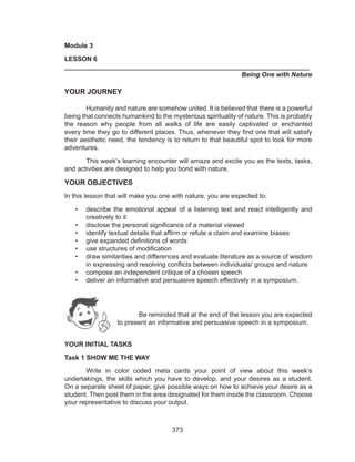 373
Module 3
LESSON 6
___________________________________________________________________	
					 	 Being One with Nature
YOUR JOURNEY
	 Humanity and nature are somehow united. It is believed that there is a powerful
being that connects humankind to the mysterious spirituality of nature. This is probably
the reason why people from all walks of life are easily captivated or enchanted
every time they go to different places. Thus, whenever they find one that will satisfy
their aesthetic need, the tendency is to return to that beautiful spot to look for more
adventures.
	 This week’s learning encounter will amaze and excite you as the texts, tasks,
and activities are designed to help you bond with nature.
YOUR OBJECTIVES
In this lesson that will make you one with nature, you are expected to:
•	 describe the emotional appeal of a listening text and react intelligently and
creatively to it
•	 disclose the personal significance of a material viewed
•	 identify textual details that affirm or refute a claim and examine biases
•	 give expanded definitions of words
•	 use structures of modification
•	 draw similarities and differences and evaluate literature as a source of wisdom
in expressing and resolving conflicts between individuals/ groups and nature
•	 compose an independent critique of a chosen speech
•	 deliver an informative and persuasive speech effectively in a symposium.
Be reminded that at the end of the lesson you are expected
to present an informative and persuasive speech in a symposium.
YOUR INITIAL TASKS
Task 1 SHOW ME THE WAY
	 Write in color coded meta cards your point of view about this week’s
undertakings, the skills which you have to develop, and your desires as a student.
On a separate sheet of paper, give possible ways on how to achieve your desire as a
student. Then post them in the area designated for them inside the classroom. Choose
your representative to discuss your output.
 