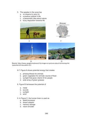 266
5.	 The speaker in the song has
a.	 no dreams to carry on
b.	 a positive outlook in life
c.	 a pessimistic idea about nature
d.	 lousy disposition towards life
		 						
	
	
		 					
			 A					 C
			 B					 D
			
	 6-7. Figure A shows potential energy that creates
a.	 photosynthesis for animals
b.	 green vegetation for animals’ source of food
c.	 sunlight that gives vitamin D for people
d.	 wide array of green grasses
	 8. Figure B harnesses the potential of
a.	 metal			
b.	 sounds
c.	 sunlight
d.	 wind
	
	 9. In Figure C, the human brain is used as
a.	 detail processor
b.	 dream adaptor
c.	 memory storage
d.	 vision encoder
Source: https://www. googlecomphsearch?q=images+or+pictures+about+harnessing+the
+potential+of+nature&rlz=1C1
 
