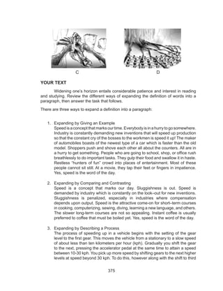 375
C D
YOUR TEXT
	 Widening one’s horizon entails considerable patience and interest in reading
and studying. Review the different ways of expanding the definition of words into a
paragraph, then answer the task that follows.
There are three ways to expand a definition into a paragraph:
1.	 Expanding by Giving an Example						
Speedisaconceptthatmarksourtime.Everybodyisinahurrytogosomewhere.
Industry is constantly demanding new inventions that will speed up production
so that the constant cry of the bosses to the workmen is speed it up! The maker
of automobiles boasts of the newest type of a car which is faster than the old
model. Shoppers push and shove each other all about the counters. All are in
a hurry to get something. People who are going to school, shop, or office rush
breathlessly to do important tasks. They gulp their food and swallow it in haste.
Restless “hunters of fun” crowd into places of entertainment. Most of these
people cannot sit still. At a movie, they tap their feet or fingers in impatience.
Yes, speed is the word of the day.
2.	 Expanding by Comparing and Contrasting					
Speed is a concept that marks our day. Sluggishness is out. Speed is
demanded by industry which is constantly on the look–out for new inventions.
Sluggishness is penalized, especially in industries where compensation
depends upon output. Speed is the attractive come-on for short–term courses
in cooking, computerizing, sewing, diving, learning a new language, and others.
The slower long-term courses are not so appealing. Instant coffee is usually
preferred to coffee that must be boiled yet. Yes, speed is the word of the day.
3.	 Expanding by Describing a Process							
The process of speeding up in a vehicle begins with the setting of the gear
level to the first gear. This moves the vehicle from a stationary to a slow speed
of about less than ten kilometers per hour (kph). Gradually you shift the gear
to the next, pressing the accelerator pedal at the same time to attain a speed
between 10-30 kph. You pick up more speed by shifting gears to the next higher
levels at speed beyond 30 kph. To do this, however along with the shift to third
 
