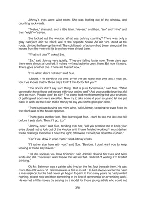 378
	 Johnsy’s eyes were wide open. She was looking out of the window, and
counting backwards.
	 “Twelve,” she said, and a little later, “eleven,” and then, “ten” and “nine” and
then “eight”---“seven.”
	 Sue looked out the window. What was Johnsy counting? There was only a
gray backyard and the blank wall of the opposite house. An old vine, dead at the
roots, climbed halfway up the wall. The cold breath of autumn had blown almost all the
leaves from the vine until its branches were almost bare.
	 “What is it dear?” asked Sue.
	 “Six,” said Johnsy very quietly. “They are falling faster now. Three days ago
there were almost a hundred. It makes my head ache to count them. But now it’s easy.
There goes another one. There are five left now.”
	 “Five what, dear? Tell me!” said Sue.
	 “Leaves. The leaves of that vine. When the last leaf of that vine falls. I must go,
too. I’ve known that for three days. Didn’t the doctor tell you?”
	 “The doctor didn’t say such thing. That is pure foolishness,” said Sue. “What
connection have those old leaves with your getting well? And you used to love that old
vine so much. Please, don’t be silly! The doctor told me this morning that your chances
of getting well soon were excellent. Now try to take some of your soup and let me get
back to work so that I can make money to buy you some good port wine.”
	 “There’s no use buying any more wine,” said Johnsy, keeping her eyes fixed on
the blank wall of the house opposite.
	 “There goes another leaf. That leaves just four. I want to see the last one fall
before it gets dark. Then, I’ll go, too.”
	 “Jonhsy, dear,” said Sue, bending over her, “will you promise me to keep your
eyes closed not to look out of the window until I have finished working? I must deliver
these drawings tomorrow. I need the light; otherwise I would pull down the curtain.”
	 “Can’t you draw in your room?” said Johnsy coldly.
	 “I’d rather stay here with you,” said Sue. “Besides, I don’t want you to keep
looking at those silly leaves.”
	 “Tell me soon as you have finished,” said Johnsy, closing her eyes and lying
white and still. “Because I want to see the last leaf fall. I’m tired of waiting. I’m tired of
thinking.”
	 Old Mr. Behrman was a painter who lived on the first floor beneath them. He was
more than 60 years old. Behrman was a failure in art. He had always wanted to paint
a masterpiece, but he had never yet begun to paint it. For many years he had painted
nothing, except now and then something in the line of commercial or advertising work.
He earned a little money by serving as a model for those young artists who could not
 