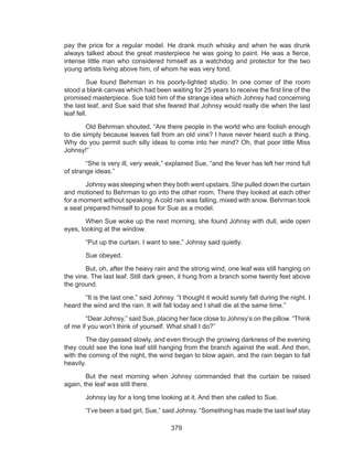 379
pay the price for a regular model. He drank much whisky and when he was drunk
always talked about the great masterpiece he was going to paint. He was a fierce,
intense little man who considered himself as a watchdog and protector for the two
young artists living above him, of whom he was very fond.
	 Sue found Behrman in his poorly-lighted studio. In one corner of the room
stood a blank canvas which had been waiting for 25 years to receive the first line of the
promised masterpiece. Sue told him of the strange idea which Johnsy had concerning
the last leaf, and Sue said that she feared that Johnsy would really die when the last
leaf fell.
	 Old Behrman shouted, “Are there people in the world who are foolish enough
to die simply because leaves fall from an old vine? I have never heard such a thing.
Why do you permit such silly ideas to come into her mind? Oh, that poor little Miss
Johnsy!”
	 “She is very ill, very weak,” explained Sue, “and the fever has left her mind full
of strange ideas.”
	 Johnsy was sleeping when they both went upstairs. She pulled down the curtain
and motioned to Behrman to go into the other room. There they looked at each other
for a moment without speaking. A cold rain was falling, mixed with snow. Behrman took
a seat prepared himself to pose for Sue as a model.
	 When Sue woke up the next morning, she found Johnsy with dull, wide open
eyes, looking at the window.
	 “Put up the curtain. I want to see,” Johnsy said quietly.
	 Sue obeyed.
	 But, oh, after the heavy rain and the strong wind, one leaf was still hanging on
the vine. The last leaf. Still dark green, it hung from a branch some twenty feet above
the ground.
	 “It is the last one,” said Johnsy. “I thought it would surely fall during the night. I
heard the wind and the rain. It will fall today and I shall die at the same time.”
	 “Dear Johnsy,” said Sue, placing her face close to Johnsy’s on the pillow. “Think
of me if you won’t think of yourself. What shall I do?”
	 The day passed slowly, and even through the growing darkness of the evening
they could see the lone leaf still hanging from the branch against the wall. And then,
with the coming of the night, the wind began to blow again, and the rain began to fall
heavily.
	 But the next morning when Johnsy commanded that the curtain be raised
again, the leaf was still there.
	 Johnsy lay for a long time looking at it. And then she called to Sue.
	 “I’ve been a bad girl, Sue,” said Johnsy. “Something has made the last leaf stay
 