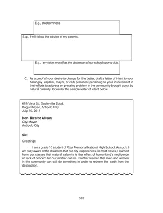 382
C.	 As a proof of your desire to change for the better, draft a letter of intent to your
barangay captain, mayor, or club president pertaining to your involvement in
their efforts to address on pressing problem in the community brought about by
natural calamity. Consider the sample letter of intent below.
	
678 Vista St., Xavierville Subd.
Bagumbayan, Antipolo City
July 10, 2014
Hon. Ricardo Allison
City Mayor
Antipolo City
Sir:
Greetings!
	 I am a grade 10 student of Rizal Memorial National High School.As such, I
am fully aware of the disasters that our city experiences. In most cases, I learned
from our classes that natural calamity is the effect of humankind’s negligence
or lack of concern for our mother nature. I further learned that men and women
in the community can still do something in order to redeem the earth from the
destruction.
	
E.g. stubbornness
E.g. I will follow the advice of my parents.
E.g. I envision myself as the chairman of our school sports club.
E.g., stubbornness
E.g., I will follow the advice of my parents.
E.g., I envision myself as the chairman of our school sports club.
 