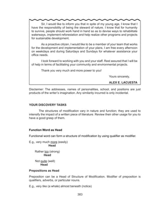 383
Disclaimer: The addresses, names of personalities, school, and positions are just
products of the writer’s imagination. Any similarity incurred is only incidental.
YOUR DISCOVERY TASKS
	 The structures of modification vary in nature and function; they are used to
intensify the impact of a written piece of literature. Review their other usage for you to
have a good grasp of them.
Function Word as Head
Functional word can form a structure of modification by using qualifier as modifier.
E.g., very much more (easily)									
		Head
Rather too (strong)									
	 Head
  Not quite (well)										
	 Head
Prepositions as Head
Preposition can be a Head of Structure of Modification. Modifier of preposition is
qualifiers, adverbs, or particular nouns.
E.g., very like (a whale) almost beneath (notice)
	 Sir, I would like to inform you that in spite of my young age, I know that I
have the responsibility of being the steward of nature. I know that for humanity
to survive, people should work hand in hand so as to devise ways to rehabilitate
waterways, implement reforestation and help realize other programs and projects
for sustainable development.
	 As a proactive citizen, I would like to be a member of your team that works
for the development and implementation of your plans. I am free every afternoon
on weekdays and during Saturdays and Sundays for whatever assistance your
office needs.
	 I look forward to working with you and your staff. Rest assured that I will be
of help in terms of facilitating your community and environmental projects.
	 Thank you very much and more power to you!
								Yours sincerely,
								ALEX E. LACUESTA
 