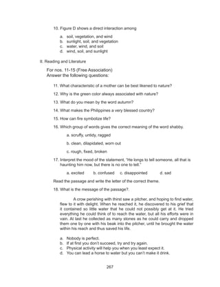 267
	 10. Figure D shows a direct interaction among
a.	 soil, vegetation, and wind
b.	 sunlight, soil, and vegetation
c.	 water, wind, and soil
d.	 wind, soil, and sunlight
II. Reading and Literature
For nos. 11-15 (Free Association)
Answer the following questions:
	 11. What characteristic of a mother can be best likened to nature?
	 12. Why is the green color always associated with nature?
	 13. What do you mean by the word autumn?
	 14. What makes the Philippines a very blessed country?
	 15. How can fire symbolize life?
	 16. Which group of words gives the correct meaning of the word shabby.
		 a. scruffy, untidy, ragged
		 b. clean, dilapidated, worn out
		 c. rough, fixed, broken
	 17. Interpret the mood of the statement, “He longs to tell someone, all that is	
	 haunting him now, but there is no one to tell.”
		 a. excited	 b. confused	 c. disappointed	 d. sad
	 Read the passage and write the letter of the correct theme.
	 18. What is the message of the passage?.
A crow perishing with thirst saw a pitcher, and hoping to find water,
flew to it with delight. When he reached it, he discovered to his grief that
it contained so little water that he could not possibly get at it. He tried
everything he could think of to reach the water, but all his efforts were in
vain. At last he collected as many stones as he could carry and dropped
them one by one with his beak into the pitcher, until he brought the water
within his reach and thus saved his life.
a.	 Nobody is perfect.
b.	 If at first you don’t succeed, try and try again.
c.	 Physical activity will help you when you least expect it.
d.	 You can lead a horse to water but you can’t make it drink.
	
 