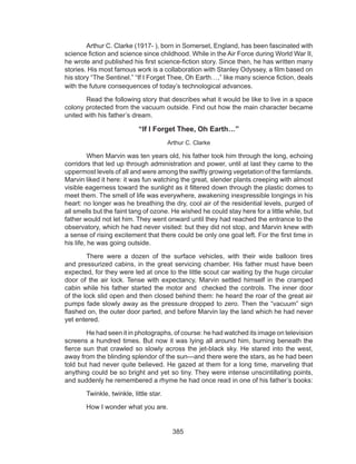 385
	 Arthur C. Clarke (1917- ), born in Somerset, England, has been fascinated with
science fiction and science since childhood. While in the Air Force during World War II,
he wrote and published his first science-fiction story. Since then, he has written many
stories. His most famous work is a collaboration with Stanley Odyssey, a film based on
his story “The Sentinel.” “If I Forget Thee, Oh Earth…,” like many science fiction, deals
with the future consequences of today’s technological advances.
	 Read the following story that describes what it would be like to live in a space
colony protected from the vacuum outside. Find out how the main character became
united with his father’s dream.
“If I Forget Thee, Oh Earth…”
Arthur C. Clarke
	 When Marvin was ten years old, his father took him through the long, echoing
corridors that led up through administration and power, until at last they came to the
uppermost levels of all and were among the swiftly growing vegetation of the farmlands.
Marvin liked it here: it was fun watching the great, slender plants creeping with almost
visible eagerness toward the sunlight as it filtered down through the plastic domes to
meet them. The smell of life was everywhere, awakening inexpressible longings in his
heart: no longer was he breathing the dry, cool air of the residential levels, purged of
all smells but the faint tang of ozone. He wished he could stay here for a little while, but
father would not let him. They went onward until they had reached the entrance to the
observatory, which he had never visited: but they did not stop, and Marvin knew with
a sense of rising excitement that there could be only one goal left. For the first time in
his life, he was going outside.
	 There were a dozen of the surface vehicles, with their wide balloon tires
and pressurized cabins, in the great servicing chamber. His father must have been
expected, for they were led at once to the little scout car waiting by the huge circular
door of the air lock. Tense with expectancy, Marvin settled himself in the cramped
cabin while his father started the motor and checked the controls. The inner door
of the lock slid open and then closed behind them: he heard the roar of the great air
pumps fade slowly away as the pressure dropped to zero. Then the “vacuum” sign
flashed on, the outer door parted, and before Marvin lay the land which he had never
yet entered.
	 He had seen it in photographs, of course: he had watched its image on television
screens a hundred times. But now it was lying all around him, burning beneath the
fierce sun that crawled so slowly across the jet-black sky. He stared into the west,
away from the blinding splendor of the sun—and there were the stars, as he had been
told but had never quite believed. He gazed at them for a long time, marveling that
anything could be so bright and yet so tiny. They were intense unscintillating points,
and suddenly he remembered a rhyme he had once read in one of his father’s books:
	 Twinkle, twinkle, little star.
	 How I wonder what you are.
 