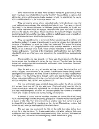 386
	 Well, he knew what the stars were. Whoever asked the question must have
been very stupid. And what did they mean by “twinkle”? You could see at a glance that
all the stars shone with the same steady, unwavering light. He abandoned the puzzle
and turned his attention to the landscape around him.
	 They were racing across a level plain at almost a hundred miles an hour, the
great balloon tires sending up little spurts of dust behind them. There was no sign of
the colony: in the few minutes while he had been gazing at the stars, its domes and
radio towers had fallen below the horizon. Yet there were other indications of man’s
presence for about a mile ahead Marvin could see the curiously shaped structures
clustering round the head of a mine. Now and then a puff of vapor would emerge from
the squat smokestack and would instantly disperse.
	 They were past the mine in a moment: father was driving with a reckless and
exhilarating skill as if—it was a strange thought to come into minutes, they had reached
the edge of the plateau on which the colony had been built. The ground felt sharply
away beneath them in a dizzying slope whose lower stretches were lost in a shadow.
Ahead, as far as the eye could reach, was a jumbled wasteland of craters, mountain
ranges, and ravines. The crests of the mountains, catching the low sun, burned like
islands of fire in a sea of darkness: and above them the stars still shone as steadfastly
as ever.
	 There could be no way forward—yet there was. Marvin clenched his fists as
the car edged over the slope and started the long descent. Then they saw the barely
visible track leading down the mountainside, and relaxed a little. Other men, it seemed,
had gone this way before.
	 Night fell with a shocking abruptness as they crossed the shadow line and
the sun dropped below the crest of the plateau. The twin searchlights sprang into life,
casting blue-white bands on the rocks ahead, so that there was scarcely need to check
their speed. Four hours they drove through valleys and past the foot of mountains
whose peaks seemed to comb the stars, and sometimes they emerged for a moment
into the sunlight as they climbed over higher ground.
	 And now on the right was a wrinkled, dusty plain, and on the left, its ramparts
and terraces rising mile into the sky, was a wall of mountains that marched into the
distance until peaks sank from sight below the rim of the world. There was no sight
that men had ever explored this land, but once they passed the skeleton of a crashed
rocket, and beside it a stone cairn surmounted by a metal cross.
	 It seemed to Marvin that the mountain stretched on forever; but at last, many
hours later, the range ended in a towering, precipitous headland that rose steeply from
a cluster of little hills. They drove down into a shallow valley that curved in a great
arc toward the far side of the mountains: as they did so, Marvin slowly realized that
something very strange was happening in the land ahead.
	 The sun was now low behind the hills on the right: the valley before them
should be in total darkness. Yet it was awash with a cold white radiance that came
spilling over the crags beneath which they were driving. Then, suddenly, they were out
in the open plain, and the source of the light lay before them in all its glory.
 