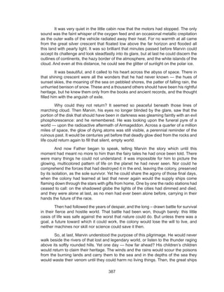387
	 It was very quiet in the little cabin now that the motors had stopped. The only
sound was the faint whisper of the oxygen feed and an occasional metallic crepitation
as the outer walls of the vehicle radiated away their heat. For no warmth at all came
from the great silver crescent that floated low above the far horizon and flooded all
this land with pearly light. It was so brilliant that minutes passed before Marvin could
accept its challenge and look steadfastly into its glare, but at last he could discern the
outlines of continents, the hazy border of the atmosphere, and the white islands of the
cloud. And even at this distance, he could see the glitter of sunlight on the polar ice.
	 It was beautiful, and it called to his heart across the abyss of space. There in
that shining crescent were all the wonders that he had never known --- the hues of
sunset skies, the moaning of the sea on pebbled shores, the patter of falling rain, the
unhurried benison of snow. These and a thousand others should have been his rightful
heritage, but he knew them only from the books and ancient records, and the thought
filled him with the anguish of exile.
	 Why could they not return? It seemed so peaceful beneath those lines of
marching cloud. Then Marvin, his eyes no longer blinded by the glare, saw that the
portion of the disk that should have been in darkness was gleaming faintly with an evil
phosphorescence: and he remembered. He was looking upon the funeral pyre of a
world --- upon the radioactive aftermath of Armageddon. Across a quarter of a million
miles of space, the glow of dying atoms was still visible, a perennial reminder of the
ruinous past. It would be centuries yet before that deadly glow died from the rocks and
life could return again to fill that silent, empty world.
	 And now Father began to speak, telling Marvin the story which until this
moment had meant no more to him than the fairy tales he had once been told. There
were many things he could not understand: it was impossible for him to picture the
glowing, multicolored pattern of life on the planet he had never seen. Nor could he
comprehend the forces that had destroyed it in the end, leaving the colony, preserved
by its isolation, as the sole survivor. Yet he could share the agony of those final days,
when the colony had learned at last that never again would the supply ships come
flaming down through the stars with gifts from home. One by one the radio stations had
ceased to call: on the shadowed globe the lights of the cities had dimmed and died,
and they were alone at last, as no men had ever been alone before, carrying in their
hands the future of the race.
	 Then had followed the years of despair, and the long – drawn battle for survival
in their fierce and hostile world. That battle had been won, though barely: this little
oasis of life was safe against the worst that nature could do. But unless there was a
goal, a future toward which it could work, the colony would lose the will to live, and
neither machines nor skill nor science could save it then.
	 So, at last, Marvin understood the purpose of this pilgrimage. He would never
walk beside the rivers of that lost and legendary world, or listen to the thunder raging
above its softly rounded hills. Yet one day --- how far ahead? His children’s children
would return to claim their heritage. The winds and the rains would scour the poisons
from the burning lands and carry them to the sea and in the depths of the sea they
would waste their venom until they could harm no living things. Then, the great ships
 