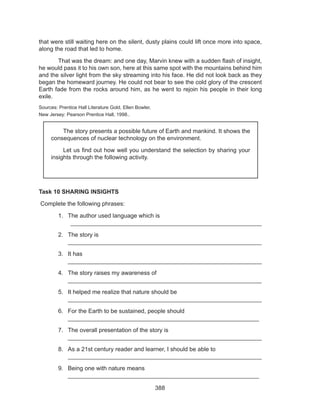 388
that were still waiting here on the silent, dusty plains could lift once more into space,
along the road that led to home.
	 That was the dream: and one day, Marvin knew with a sudden flash of insight,
he would pass it to his own son, here at this same spot with the mountains behind him
and the silver light from the sky streaming into his face. He did not look back as they
began the homeward journey. He could not bear to see the cold glory of the crescent
Earth fade from the rocks around him, as he went to rejoin his people in their long
exile.
Sources: Prentice Hall Literature Gold, Ellen Bowler, 						
New Jersey: Pearson Prentice Hall, 1998..
				
Task 10 SHARING INSIGHTS
Complete the following phrases:
1.	 The author used language which is						
__________________________________________________________
2.	 The story is									
__________________________________________________________
3.	 It has										
__________________________________________________________
4.	 The story raises my awareness of						
__________________________________________________________
5.	 It helped me realize that nature should be					
__________________________________________________________
6.	 For the Earth to be sustained, people should					
__________________________________________________________
7.	 The overall presentation of the story is 					
__________________________________________________________
8.	 As a 21st century reader and learner, I should be able to			
__________________________________________________________
9.	 Being one with nature means	 						
__________________________________________________________
	 The story presents a possible future of Earth and mankind. It shows the
consequences of nuclear technology on the environment.
	 Let us find out how well you understand the selection by sharing your
insights through the following activity.
 