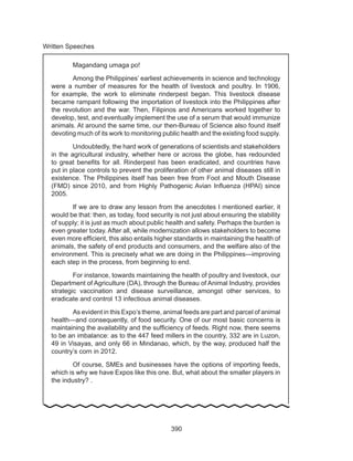 390
Written Speeches
Magandang umaga po!
Among the Philippines’ earliest achievements in science and technology
were a number of measures for the health of livestock and poultry. In 1906,
for example, the work to eliminate rinderpest began. This livestock disease
became rampant following the importation of livestock into the Philippines after
the revolution and the war. Then, Filipinos and Americans worked together to
develop, test, and eventually implement the use of a serum that would immunize
animals. At around the same time, our then-Bureau of Science also found itself
devoting much of its work to monitoring public health and the existing food supply.
Undoubtedly, the hard work of generations of scientists and stakeholders
in the agricultural industry, whether here or across the globe, has redounded
to great benefits for all. Rinderpest has been eradicated, and countries have
put in place controls to prevent the proliferation of other animal diseases still in
existence. The Philippines itself has been free from Foot and Mouth Disease
(FMD) since 2010, and from Highly Pathogenic Avian Influenza (HPAI) since
2005.
If we are to draw any lesson from the anecdotes I mentioned earlier, it
would be that: then, as today, food security is not just about ensuring the stability
of supply; it is just as much about public health and safety. Perhaps the burden is
even greater today. After all, while modernization allows stakeholders to become
even more efficient, this also entails higher standards in maintaining the health of
animals, the safety of end products and consumers, and the welfare also of the
environment. This is precisely what we are doing in the Philippines—improving
each step in the process, from beginning to end.
	 For instance, towards maintaining the health of poultry and livestock, our
Department of Agriculture (DA), through the Bureau of Animal Industry, provides
strategic vaccination and disease surveillance, amongst other services, to
eradicate and control 13 infectious animal diseases.
	 As evident in this Expo’s theme, animal feeds are part and parcel of animal
health—and consequently, of food security. One of our most basic concerns is
maintaining the availability and the sufficiency of feeds. Right now, there seems
to be an imbalance: as to the 447 feed millers in the country, 332 are in Luzon,
49 in Visayas, and only 66 in Mindanao, which, by the way, produced half the
country’s corn in 2012.
	 Of course, SMEs and businesses have the options of importing feeds,
which is why we have Expos like this one. But, what about the smaller players in
the industry? .
 