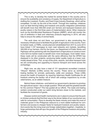 391
	
	 This is why, to develop the market for animal feeds in the country and to
ensure the availability and constancy of supply, the Department of Agriculture is
drafting the Livestock, Poultry, and Feed Crops Industry Roadmap, which will be
completed, I’m told, by the end of the month. Through this roadmap, initiatives
such as feed farming-milling and livestock and poultry integration partnerships
will benefit more than 850,000 small corn farmers and backyard livestock and
poultry raisers in the first three years of implementation alone. Other measures
such as the Anti-Microbial Resistance Program (AMRP), which will monitor the
use of antibiotics in feed and veterinary products beginning in 2014, will also
help to ensure the safety of animal feeds.
	 The work does not end there: our government is also constructing the
necessary infrastructure to facilitate the growth of agriculture in the country. Farm
to market roads, or FMRs, constructed and rehabilitated from 2011 to June 2013
have linked 1,147 barangays to main road networks and markets, benefiting
300,000 of our farmers. And for the future, our Department of Public Works and
Highways will be partnering with the Department of Agriculture to construct even
more farm-to-market roads to benefit even more barangays. Even better news:
these roads will be constructed with the same efficiency that the DPWH has
displayed in its other projects—producing better quality roads at a lower cost,
mostly ahead of time. This, on top of the ports, airports, and other transport hubs
we are constructing and upgrading to improve transport and travel across the
archipelago.
	 Right now, we also have a total of 131 operational accredited Livestock
“Oksyon” Markets (LOMs) across the country. These serve as centralized
trading facilities for animals, particularly, cattle and carabaos. These LOMs
ensure the health of livestock, by requiring Veterinary Health Certificates for all
livestock entering the facility—all of which still undergo inspections by on-site
veterinarians, as an added measure.
	 Behind these initiatives—and behind our government’s decision to prioritize
the agricultural sector—lies a single question: What will yield the greatest benefit
for the common Filipino? This has guided all our efforts. The roads and trading
centers constructed under our watch bring farmers closer to the markets, and
facilitate the movement of goods.
	 Disease control and health mechanisms are in place to ensure that the pork
or chicken products that find their way to the dinner tables of our countrymen are
safe for consumption. Plans to develop the feeds industry and make the most of
materials grown in the Philippines redound to a more stable livelihood for corn
farmers and access to cheaper feeds for backyard livestock and poultry raisers.
And events like this bring local and foreign stakeholders together—hopefully, to
forge partnerships that will spur the growth of the Philippine livestock and poultry
industry.
 