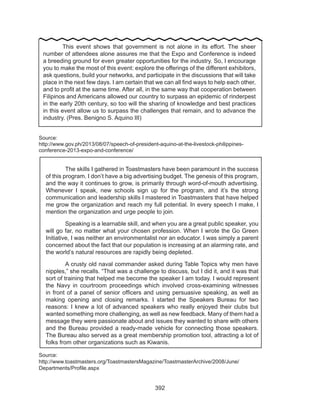 392
Source:
http://www.gov.ph/2013/08/07/speech-of-president-aquino-at-the-livestock-philippines-
conference-2013-expo-and-conference/
Source:
http://www.toastmasters.org/ToastmastersMagazine/ToastmasterArchive/2008/June/
Departments/Profile.aspx
	 This event shows that government is not alone in its effort. The sheer
number of attendees alone assures me that the Expo and Conference is indeed
a breeding ground for even greater opportunities for the industry. So, I encourage
you to make the most of this event: explore the offerings of the different exhibitors,
ask questions, build your networks, and participate in the discussions that will take
place in the next few days. I am certain that we can all find ways to help each other,
and to profit at the same time. After all, in the same way that cooperation between
Filipinos and Americans allowed our country to surpass an epidemic of rinderpest
in the early 20th century, so too will the sharing of knowledge and best practices
in this event allow us to surpass the challenges that remain, and to advance the
industry. (Pres. Benigno S. Aquino III)
	 The skills I gathered in Toastmasters have been paramount in the success
of this program. I don’t have a big advertising budget. The genesis of this program,
and the way it continues to grow, is primarily through word-of-mouth advertising.
Whenever I speak, new schools sign up for the program, and it’s the strong
communication and leadership skills I mastered in Toastmasters that have helped
me grow the organization and reach my full potential. In every speech I make, I
mention the organization and urge people to join.
	 Speaking is a learnable skill, and when you are a great public speaker, you
will go far, no matter what your chosen profession. When I wrote the Go Green
Initiative, I was neither an environmentalist nor an educator. I was simply a parent
concerned about the fact that our population is increasing at an alarming rate, and
the world’s natural resources are rapidly being depleted.
	 A crusty old naval commander asked during Table Topics why men have
nipples,” she recalls. “That was a challenge to discuss, but I did it, and it was that
sort of training that helped me become the speaker I am today. I would represent
the Navy in courtroom proceedings which involved cross-examining witnesses
in front of a panel of senior officers and using persuasive speaking, as well as
making opening and closing remarks. I started the Speakers Bureau for two
reasons: I knew a lot of advanced speakers who really enjoyed their clubs but
wanted something more challenging, as well as new feedback. Many of them had a
message they were passionate about and issues they wanted to share with others
and the Bureau provided a ready-made vehicle for connecting those speakers.
The Bureau also served as a great membership promotion tool, attracting a lot of
folks from other organizations such as Kiwanis.
 
