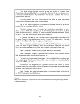 393
Source:
https://www.greens.org.nz/speeches/russel-normans-keynote-speech-green-party-climate-
change-conference
	 The world knows climate change is real and action is needed. New
Zealanders understand that. Let’s be honest, this National Government also knows
it but has buried its head in the sand rather than tackle a problem that involves
more window dressing.
	 Looking around this room today reminds me what is great about New
Zealanders and why I chose to live in this country.
	 All of you here understand the problem of climate change is a serious
problem for our country and for the planet.
	 We don't bury our head in the sand and pretend there's nothing to worry
about because that's the easy thing to do. We face up to it, some of us study it,
some of us teach about it, some of us raise awareness about it and others among
us factor it into how our business or the economy works.
	 It's not the Kiwi way to look the other direction when there's a challenge to
be faced. This is the country that gave women the vote. This is the country that said
yes to nuclear free, in the face of super power pressure.
	 When we see a problem, we are not defeated. We don't say no, we say
"yeah-nah that's no good" and then break out the number eight wire and start to
sort it out. Quite often we find positive opportunities to seize along the way.
	 New Zealanders have a can-do attitude; we're not by-standers.
	 New Zealanders think our country should do its fair share. We are not the
kind of people to leave problems for others to fix.
	 Yet our greenhouse gas emissions are the highest they have ever been and
they are going up. Yet climate change policy in our country is an international joke.
That's just not the Kiwi way.
	 We believe our obligations go beyond ourselves and extend to others,
including our Pacific neighbours. We must respond to the threat of climate change
or betray our children and their children.
	 New Zealand was once seen as a leader on climate change. It introduced
an ETS, it had opinions and influence.
 