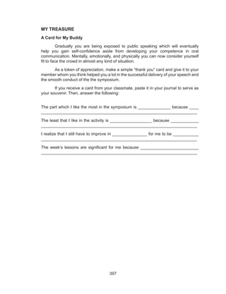 397
MY TREASURE
A Card for My Buddy
	 Gradually you are being exposed to public speaking which will eventually
help you gain self-confidence aside from developing your competence in oral
communication. Mentally, emotionally, and physically you can now consider yourself
fit to face the crowd in almost any kind of situation.
	 As a token of appreciation, make a simple “thank you” card and give it to your
member whom you think helped you a lot in the successful delivery of your speech and
the smooth conduct of the the symposium.
	 If you receive a card from your classmate, paste it in your journal to serve as
your souvenir. Then, answer the following:
The part which I like the most in the symposium is ______________ because ____
___________________________________________________________________
The least that I like in the activity is __________________ because ____________
___________________________________________________________________
I realize that I still have to improve in _______________ for me to be ___________
___________________________________________________________________
The week’s lessons are significant for me because _________________________
___________________________________________________________________
 
