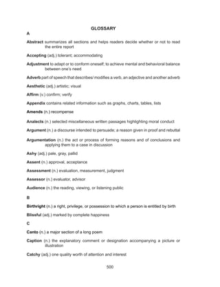 500
GLOSSARY
A
Abstract summarizes all sections and helps readers decide whether or not to read
the entire report
Accepting (adj.) tolerant; accommodating
Adjustment to adapt or to conform oneself; to achieve mental and behavioral balance
between one’s need
Adverb part of speech that describes/ modifies a verb, an adjective and another adverb
Aesthetic (adj.) artistic; visual
Affirm (v.) confirm; verify
Appendix contains related information such as graphs, charts, tables, lists
Amends (n.) recompense
Analects (n.) selected miscellaneous written passages highlighting moral conduct
Argument (n.) a discourse intended to persuade; a reason given in proof and rebuttal
Argumentation (n.) the act or process of forming reasons and of conclusions and
applying them to a case in discussion
Ashy (adj.) pale, gray, pallid
Assent (n.) approval, acceptance
Assessment (n.) evaluation, measurement, judgment
Assessor (n.) evaluator, advisor
Audience (n.) the reading, viewing, or listening public
B
Birthright (n.) a right, privilege, or possession to which a person is entitled by birth
Blissful (adj.) marked by complete happiness
C
Canto (n.) a major section of a long poem
Caption (n.) the explanatory comment or designation accompanying a picture or
illustration
Catchy (adj.) one quality worth of attention and interest
 