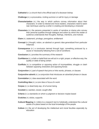 501
Cathedral (n.) a church that is the official seat of a diocesan bishop
Challenge (n.) a provocative, inciting summon or call for injury or damage
Characterization (n.) the way in which authors convey information about their
characters. In order to interest and move readers, characters need to seem
real; technique used by a writer in creating and developing a character
Characters (n.) the persons presented in works of narrative or drama who convey
their personal qualities through dialogue and action by which the reader or
audience understands their thoughts, feelings, intentions, and motives
Claim (n.) statement, privilege, prerogative, entitlement
Concept (n.) thought, notion, an abstract or generic idea generalized from particular
instances
Consequence (n.) a conclusion derived through logic; something produced by a
cause or necessarily following from a set of conditions
Conclusion (n.) provides the summary of the research
Confidence (n.) a faith or belief that one will act in a right, proper, or effective way; the
quality or state of being certain
Conflicts (n.) a competitive or opposing action of incompatibles; struggle or clash
between opposing characters and opposing forces
Conjunction (n.) part of speech that joins or links words, phrases, or clauses
Conjunctive adverb (n.) a conjunction that introduces an adverbial phrase or clause
Connotation (n.) idea associated with the word
Controlling idea (n.) a core idea or focus of a work
Corpse (n.) a dead body esp. of a human being
Coveted (v.) wanted, craved, sought after
Criteria (n.) a standards on which a judgment or decision maybe based
Crutches (n.) sticks, supports
Cultural Mapping (n.) refers to a research tool to holistically understand the cultural
assets of a place based on the local knowledge of the people
Culture (n.) the act of developing the intellectual and moral faculties especially by
education
 