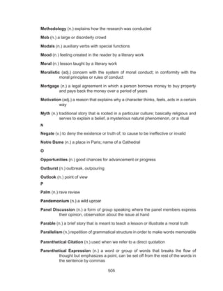 505
Methodology (n.) explains how the research was conducted
Mob (n.) a large or disorderly crowd
Modals (n.) auxiliary verbs with special functions
Mood (n.) feeling created in the reader by a literary work
Moral (n.) lesson taught by a literary work
Moralistic (adj.) concern with the system of moral conduct; in conformity with the
moral principles or rules of conduct
Mortgage (n.) a legal agreement in which a person borrows money to buy property
and pays back the money over a period of years
Motivation (adj.) a reason that explains why a character thinks, feels, acts in a certain
way
Myth (n.) traditional story that is rooted in a particular culture; basically religious and
serves to explain a belief, a mysterious natural phenomenon, or a ritual
N
Negate (v.) to deny the existence or truth of; to cause to be ineffective or invalid
Notre Dame (n.) a place in Paris; name of a Cathedral
O
Opportunities (n.) good chances for advancement or progress
Outburst (n.) outbreak, outpouring
Outlook (n.) point of view
P
Palm (n.) rave review
Pandemonium (n.) a wild uproar
Panel Discussion (n.) a form of group speaking where the panel members express
their opinion, observation about the issue at hand
Parable (n.) a brief story that is meant to teach a lesson or illustrate a moral truth
Parallelism (n.) repetition of grammatical structure in order to make words memorable
Parenthetical Citation (n.) used when we refer to a direct quotation
Parenthetical Expression (n.) a word or group of words that breaks the flow of
thought but emphasizes a point, can be set off from the rest of the words in
the sentence by commas
 