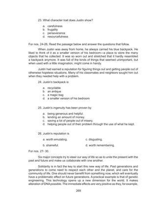 269
	 23. What character trait does Justin show?
a.	 carefulness
b.	 frugality
c.	 perseverance
d.	 resourcefulness
For nos. 24-26, Read the passage below and answer the questions that follow.
	 When Justin was away from home, he always carried his blue backpack. He
liked to think of it as a smaller version of his bedroom—a place to store the many
objects that he collected. It was so worn out and stretched that it hardly resembled
a backpack anymore. It was full of the kinds of things that seemed unimportant, but
when used with a little imagination, might come in handy.
	 Justin had earned a reputation for figuring things out and getting people out of
otherwise hopeless situations. Many of his classmates and neighbors sought him out
when they needed help with a problem.
	 24. Justin’s backpack is
a.	 recyclable
b.	 an antique
c.	 a magic bag
d.	 a smaller version of his bedroom
	 25. Justin’s ingenuity has been proven by
a.	 being generous and helpful.
b.	 lending an amount of money.
c.	 saving a lot of people out of misery.
d.	 helping people out of their problem through the use of what he kept.
	 26. Justin’s reputation is
	 a. worth emulating.		 c. disgusting.
	 b. shameful.			 d. worth remembering.
For nos. 27- 30.
	 Six major concepts try to steer our way of life so as to unite the present with the
past and future and make us collaborate with one another.
	 Solidarity is in fact the key to start this new way of life. Past generations and
generations to come need to respect each other and the planet, and care for the
community of life. One should never benefit from something now, which will eventually
have a problematic effect on future generations. A practical example is that of genetic
engineering. This technology opens up a new dimension for the world. It makes
alteration of DNApossible. The immediate effects are very positive as they, for example,
 