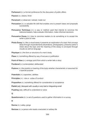 506
Parliament (n.) a formal conference for the discussion of public affairs
Passion (n.) desire, thirst
Perceived (v.) observed, noticed, made out
Persuasion (n.) a valuable life skill that enables one to present ideas and proposals
successfully
Persuasive Technique (n.) a way or method used that intends to convince the
listeners/readers; help evaluate information, make informed decisions
Persuasive Essay (n.) tries to convince readers to do something or to accept the
writer’s point of view
Photo Essay (n.) like a visual essay it presents an exploration of a topic that conveys
ideas through visual elements (illustrations, photographs); presents author’s
views about the topic and the meaning of the essay is conveyed through
visuals as well as language
Physique (n.) the form or structure of a man’s body
Pleas (n.) something offered by way of excuse or justification
Point of View (n.) vantage point from which a writer tells a story
Pondered (v.) contemplated, deliberated
Posture (n.) the position or bearing of the body whether characteristic or assumed for
a special purpose
Potentials (n.) capacities, abilities
Principles (n.) rule or codes of conduct
Proposition (n.) something offered for consideration or acceptance
Putrid (adj.) decayed with usually a very bad or disgusting smell
Puzzling (adj.) difficult to understand or solve
Q
Questionnaire (n.) a set of questions used to gather information in a survey
R
Ravine (n.) valley, gorge
Recluse (n.) a person who leads a secluded or solitary life
 
