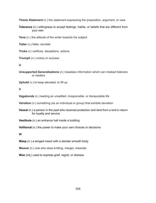 508
Thesis Statement (n.) the statement expressing the proposition, argument, or view
Tolerance (n.) willingness to accept feelings, habits, or beliefs that are different from
your own
Tone (n.) the attitude of the writer towards his subject
Totter (v.) falter, stumble
Tricks (n.) artifices, deceptions, actions
Triumph (n.) victory or success
U
Unsupported Generalizations (n.) baseless information which can mislead listeners
or readers
Uphold (v.) to keep elevated; to lift up
V
Vagabonds (n.) leading an unsettled, irresponsible, or disreputable life
Variation (n.) something (as an individual or group) that exhibits deviation
Vassal (n.) a person in the past who received protection and land from a lord in return
for loyalty and service
Vestibule (n.) an entrance hall inside a building
Volitional (n.) the power to make your own choices or decisions
W
Wasp (n.) a winged insect with a slender smooth body
Weaver (n.) one who does knitting, merger, meander
Woe (intj.) used to express grief, regret, or distress
 