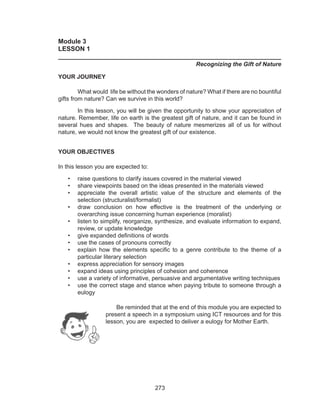 273
Module 3
LESSON 1
______________________________________________________________
Recognizing the Gift of Nature
YOUR JOURNEY
	 What would life be without the wonders of nature? What if there are no bountiful
gifts from nature? Can we survive in this world?
	 In this lesson, you will be given the opportunity to show your appreciation of
nature. Remember, life on earth is the greatest gift of nature, and it can be found in
several hues and shapes. The beauty of nature mesmerizes all of us for without
nature, we would not know the greatest gift of our existence.
YOUR OBJECTIVES
In this lesson you are expected to:
•	 raise questions to clarify issues covered in the material viewed
•	 share viewpoints based on the ideas presented in the materials viewed
•	 appreciate the overall artistic value of the structure and elements of the
selection (structuralist/formalist)
•	 draw conclusion on how effective is the treatment of the underlying or
overarching issue concerning human experience (moralist)
•	 listen to simplify, reorganize, synthesize, and evaluate information to expand,
review, or update knowledge
•	 give expanded definitions of words
•	 use the cases of pronouns correctly
•	 explain how the elements specific to a genre contribute to the theme of a
particular literary selection
•	 express appreciation for sensory images
•	 expand ideas using principles of cohesion and coherence
•	 use a variety of informative, persuasive and argumentative writing techniques
•	 use the correct stage and stance when paying tribute to someone through a
eulogy
	 Be reminded that at the end of this module you are expected to
present a speech in a symposium using ICT resources and for this
lesson, you are expected to deliver a eulogy for Mother Earth.
 