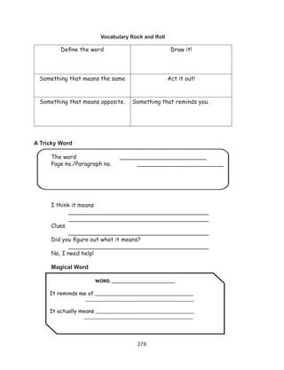 278
Vocabulary Rock and Roll
Define the word Draw it!
Something that means the same Act it out!
Something that means opposite. Something that reminds you.
A Tricky Word
	 The word 			 ________________________
	 Page no./Paragraph no.		 ________________________
	 I think it means									
		 _______________________________________		
		 _______________________________________
	 Clues											
		 _______________________________________
	 Did you figure out what it means? 						
	 	 _______________________________________
	 No, I need help!			 	
	 Magical Word
WORD ______________________
It reminds me of ______________________________________
__________________________________________
It actually means ______________________________________
__________________________________________
 