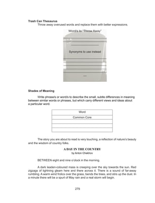 279
Trash Can Thesaurus
	 Throw away overused words and replace them with better expressions.
Shades of Meaning
	 Write phrase/s or word/s to describe the small, subtle differences in meaning
between similar words or phrases, but which carry different views and ideas about 	
a particular word.
Word
Common Core
	
	 The story you are about to read is very touching, a reflection of nature’s beauty
and the wisdom of country folks.
A DAY IN THE COUNTRY
by Anton Chekhov
	 BETWEEN eight and nine o’clock in the morning. 
	 A dark leaden-coloured mass is creeping over the sky towards the sun. Red
zigzags of lightning gleam here and there across it. There is a sound of far-away
rumbling. A warm wind frolics over the grass, bends the trees, and stirs up the dust. In
a minute there will be a spurt of May rain and a real storm will begin. 
Word/s to “Throw Away”
_________________________
_________________________
________________
Synonyms to use instead
__________________________
__________________________
__________________________
__________________________
__________________________
__
 