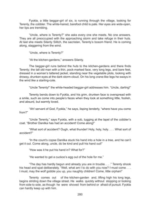 280
	 Fyokla, a little beggar-girl of six, is running through the village, looking for
Terenty, the cobbler. The white-haired, barefoot child is pale. Her eyes are wide-open,
her lips are trembling. 
	 “Uncle, where is Terenty?” she asks every one she meets. No one answers.
They are all preoccupied with the approaching storm and take refuge in their huts.
At last she meets Silanty Silitch, the sacristan, Terenty’s bosom friend. He is coming
along, staggering from the wind. 
	 “Uncle, where is Terenty?” 
	 “At the kitchen-gardens,” answers Silanty. 
	 The beggar-girl runs behind the huts to the kitchen-gardens and there finds
Terenty; the tall old man with a thin, pock-marked face, very long legs, and bare feet,
dressed in a woman’s tattered jacket, standing near the vegetable plots, looking with
drowsy, drunken eyes at the dark storm-cloud. On his long crane-like legs he sways in
the wind like a starling-cote. 
	 “Uncle Terenty!” the white-headed beggar-girl addresses him. “Uncle, darling!” 
	 Terenty bends down to Fyokla, and his grim, drunken face is overspread with
a smile, such as come into people’s faces when they look at something little, foolish,
and absurd, but warmly loved. 
	 “Ah! servant of God, Fyokla,” he says, lisping tenderly, “where have you come
from?” 
	 “Uncle Terenty,” says Fyokla, with a sob, tugging at the lapel of the cobbler’s
coat. “Brother Danilka has had an accident! Come along!” 
	 “What sort of accident? Ough, what thunder! Holy, holy, holy. . . . What sort of
accident?” 
	 “In the count’s copse Danilka stuck his hand into a hole in a tree, and he can’t
get it out. Come along, uncle, do be kind and pull his hand out!” 
	 “How was it he put his hand in? What for?” 
	 “He wanted to get a cuckoo’s egg out of the hole for me.” 
	 “The day has hardly begun and already you are in trouble. . . .” Terenty shook
his head and spat deliberately. “Well, what am I to do with you now? I must come . . .
I must, may the wolf gobble you up, you naughty children! Come, little orphan!” 
	 Terenty comes out of the kitchen-garden and, lifting high his long legs,
begins striding down the village street. He walks quickly without stopping or looking
from side to side, as though he were shoved from behind or afraid of pursuit. Fyokla
can hardly keep up with him. 
 