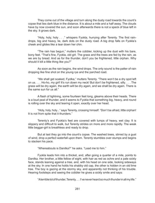 281
	 They come out of the village and turn along the dusty road towards the count’s
copse that lies dark blue in the distance. It is about a mile and a half away. The clouds
have by now covered the sun, and soon afterwards there is not a speck of blue left in
the sky. It grows dark.
	 “Holy, holy, holy . . .” whispers Fyokla, hurrying after Terenty. The first rain-
drops, big and heavy, lie, dark dots on the dusty road. A big drop falls on Fyokla’s
cheek and glides like a tear down her chin.
	 “The rain has begun,” mutters the cobbler, kicking up the dust with his bare,
bony feet. “That’s fine, Fyokla, old girl. The grass and the trees are fed by the rain, as
we are by bread. And as for the thunder, don’t you be frightened, little orphan. Why
should it kill a little thing like you?” 
	 As soon as the rain begins, the wind drops. The only sound is the patter of rain
dropping like fine shot on the young rye and the parched road. 
	 “We shall get soaked, Fyolka,” mutters Terenty. “There won’t be a dry spot left
on us. . . . Ho-ho, my girl! It’s run down my neck! But don’t be frightened, silly. . . . The
grass will be dry again, the earth will be dry again, and we shall be dry again. There is
the same sun for us all.” 
	 A flash of lightning, some fourteen feet long, gleams above their heads. There
is a loud peal of thunder, and it seems to Fyokla that something big, heavy, and round
is rolling over the sky and tearing it open, exactly over her head. 
	 “Holy, holy, holy...” says Terenty, crossing himself. “Don’t be afraid, little orphan!
It is not from spite that it thunders.” 
	 Terenty’s and Fyokla’s feet are covered with lumps of heavy, wet clay. It is
slippery and difficult to walk, but Terenty strides on more and more rapidly. The weak
little beggar-girl is breathless and ready to drop. 
	 But at last they go into the count’s copse. The washed trees, stirred by a gust
of wind, drop a perfect waterfall upon them. Terenty stumbles over stumps and begins
to slacken his pace. 
	 “Whereabouts is Danilka?” he asks. “Lead me to him.” 
	 Fyokla leads him into a thicket, and, after going a quarter of a mile, points to
Danilka. Her brother, a little fellow of eight, with hair as red as ochre and a pale sickly
face, stands leaning against a tree, and, with his head on one side, looking sideways
at the sky. In one hand he holds his shabby old cap, the other is hidden in an old lime
tree. The boy is gazing at the stormy sky, and apparently not thinking of his trouble.
Hearing footsteps and seeing the cobbler he gives a sickly smile and says: 
	 “Aterriblelotofthunder,Terenty....I’veneverheardsomuchthunderinallmylife.” 
 