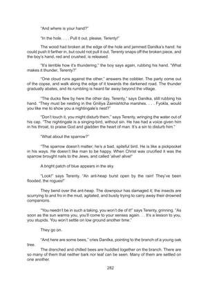 282
	 “And where is your hand?” 
	 “In the hole. . . . Pull it out, please, Terenty!” 
	 The wood had broken at the edge of the hole and jammed Danilka’s hand: he
could push it farther in, but could not pull it out. Terenty snaps off the broken piece, and
the boy’s hand, red and crushed, is released. 
	 “It’s terrible how it’s thundering,” the boy says again, rubbing his hand. “What
makes it thunder, Terenty?” 
	 “One cloud runs against the other,” answers the cobbler. The party come out
of the copse, and walk along the edge of it towards the darkened road. The thunder
gradually abates, and its rumbling is heard far away beyond the village. 
	 “The ducks flew by here the other day, Terenty,” says Danilka, still rubbing his
hand. “They must be nesting in the Gniliya Zaimishtcha marshes. . . . Fyokla, would
you like me to show you a nightingale’s nest?” 
	 “Don’t touch it, you might disturb them,” says Terenty, wringing the water out of
his cap. “The nightingale is a singing-bird, without sin. He has had a voice given him
in his throat, to praise God and gladden the heart of man. It’s a sin to disturb him.” 
	 “What about the sparrow?” 
	 “The sparrow doesn’t matter; he’s a bad, spiteful bird. He is like a pickpocket
in his ways. He doesn’t like man to be happy. When Christ was crucified it was the
sparrow brought nails to the Jews, and called ‘alive! alive!“
	 A bright patch of blue appears in the sky. 
	 “Look!” says Terenty. “An ant-heap burst open by the rain! They’ve been
flooded, the rogues!” 
	 They bend over the ant-heap. The downpour has damaged it; the insects are
scurrying to and fro in the mud, agitated, and busily trying to carry away their drowned
companions. 
	 “You needn’t be in such a taking, you won’t die of it!” says Terenty, grinning. “As
soon as the sun warms you, you’ll come to your senses again. . . It’s a lesson to you,
you stupids. You won’t settle on low ground another time.” 
	 They go on. 
	 “And here are some bees,” cries Danilka, pointing to the branch of a young oak
tree. 
	 The drenched and chilled bees are huddled together on the branch. There are
so many of them that neither bark nor leaf can be seen. Many of them are settled on
one another. 
 