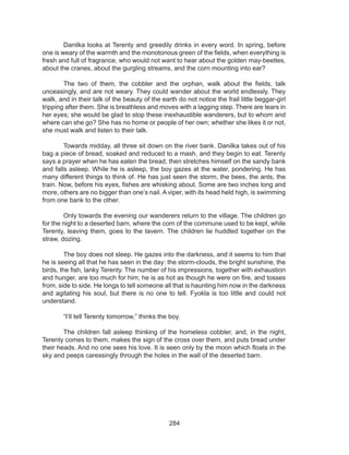 284
	 Danilka looks at Terenty and greedily drinks in every word. In spring, before
one is weary of the warmth and the monotonous green of the fields, when everything is
fresh and full of fragrance, who would not want to hear about the golden may-beetles,
about the cranes, about the gurgling streams, and the corn mounting into ear? 
	 The two of them, the cobbler and the orphan, walk about the fields, talk
unceasingly, and are not weary. They could wander about the world endlessly. They
walk, and in their talk of the beauty of the earth do not notice the frail little beggar-girl
tripping after them. She is breathless and moves with a lagging step. There are tears in
her eyes; she would be glad to stop these inexhaustible wanderers, but to whom and
where can she go? She has no home or people of her own; whether she likes it or not,
she must walk and listen to their talk. 
	 Towards midday, all three sit down on the river bank. Danilka takes out of his
bag a piece of bread, soaked and reduced to a mash, and they begin to eat. Terenty
says a prayer when he has eaten the bread, then stretches himself on the sandy bank
and falls asleep. While he is asleep, the boy gazes at the water, pondering. He has
many different things to think of. He has just seen the storm, the bees, the ants, the
train. Now, before his eyes, fishes are whisking about. Some are two inches long and
more, others are no bigger than one’s nail. A viper, with its head held high, is swimming
from one bank to the other. 
	 Only towards the evening our wanderers return to the village. The children go
for the night to a deserted barn, where the corn of the commune used to be kept, while
Terenty, leaving them, goes to the tavern. The children lie huddled together on the
straw, dozing. 
	 The boy does not sleep. He gazes into the darkness, and it seems to him that
he is seeing all that he has seen in the day: the storm-clouds, the bright sunshine, the
birds, the fish, lanky Terenty. The number of his impressions, together with exhaustion
and hunger, are too much for him; he is as hot as though he were on fire, and tosses
from, side to side. He longs to tell someone all that is haunting him now in the darkness
and agitating his soul, but there is no one to tell. Fyokla is too little and could not
understand. 
	 “I’ll tell Terenty tomorrow,” thinks the boy. 
	 The children fall asleep thinking of the homeless cobbler, and, in the night,
Terenty comes to them, makes the sign of the cross over them, and puts bread under
their heads. And no one sees his love. It is seen only by the moon which floats in the
sky and peeps caressingly through the holes in the wall of the deserted barn.
 