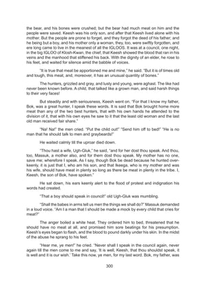 300
the bear, and his bones were crushed; but the bear had much meat on him and the
people were saved. Keesh was his only son, and after that Keesh lived alone with his
mother. But the people are prone to forget, and they forgot the deed of his father; and
he being but a boy, and his mother only a woman, they, too, were swiftly forgotten, and
ere long came to live in the meanest of all the IGLOOS. It was at a council, one night,
in the big IGLOO of Klosh-Kwan, the chief, that Keesh showed the blood that ran in his
veins and the manhood that stiffened his back. With the dignity of an elder, he rose to
his feet, and waited for silence amid the babble of voices.
	 “It is true that meat be apportioned me and mine,” he said. “But it is of times old
and tough, this meat, and, moreover, it has an unusual quantity of bones.”
	 The hunters, grizzled and gray, and lusty and young, were aghast. The like had
never been known before. A child, that talked like a grown man, and said harsh things
to their very faces!
	 But steadily and with seriousness, Keesh went on. “For that I know my father,
Bok, was a great hunter, I speak these words. It is said that Bok brought home more
meat than any of the two best hunters, that with his own hands he attended to the
division of it, that with his own eyes he saw to it that the least old woman and the last
old man received fair share.”
	 “Na! Na!” the men cried. “Put the child out!” “Send him off to bed!” “He is no
man that he should talk to men and graybeards!”
	 He waited calmly till the uproar died down.
	 “Thou hast a wife, Ugh-Gluk,” he said, “and for her dost thou speak. And thou,
too, Massuk, a mother also, and for them dost thou speak. My mother has no one,
save me; wherefore I speak. As I say, though Bok be dead because he hunted over-
keenly, it is just that I, who am his son, and that Ikeega, who is my mother and was
his wife, should have meat in plenty so long as there be meat in plenty in the tribe. I,
Keesh, the son of Bok, have spoken.”
	 He sat down, his ears keenly alert to the flood of protest and indignation his
words had created.
	 “That a boy should speak in council!” old Ugh-Gluk was mumbling.
	 “Shall the babes in arms tell us men the things we shall do?” Massuk demanded
in a loud voice. “Am I a man that I should be made a mock by every child that cries for
meat?”
	 The anger boiled a white heat. They ordered him to bed, threatened that he
should have no meat at all, and promised him sore beatings for his presumption.
Keesh’s eyes began to flash, and the blood to pound darkly under his skin. In the midst
of the abuse he sprang to his feet.
	 “Hear me, ye men!” he cried. “Never shall I speak in the council again, never
again till the men come to me and say, ‘It is well, Keesh, that thou shouldst speak, it
is well and it is our wish.’ Take this now, ye men, for my last word. Bok, my father, was
 