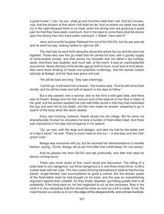 301
a great hunter. I, too, his son, shall go and hunt the meat that I eat. And be it known,
now, that the division of that which I kill shall be fair. And no widow nor weak one shall
cry in the night because there is no meat, when the strong men are groaning in great
pain for that they have eaten overmuch. And in the days to come there shall be shame
upon the strong men who have eaten overmuch. I, Keesh, have said it!”
	 Jeers and scornful laughter followed him out of the IGLOO, but his jaw was set
and he went his way, looking neither to right nor left.
	 The next day he went forth along the shore-line where the ice and the land met
together. Those who saw him go noted that he carried his bow, with a goodly supply
of bone-barbed arrows, and that across his shoulder was his father’s big hunting-
spear. And there was laughter, and much talk, at the event. It was an unprecedented
occurrence. Never did boys of his tender age go forth to hunt, much less to hunt alone.
Also were there shaking of heads and prophetic mutterings, and the women looked
pityingly at Ikeega, and her face was grave and sad.
	 “He will be back ere long,” they said cheeringly.
	 “Let him go; it will teach him a lesson,” the hunters said. “And he will come back
shortly, and he will be meek and soft of speech in the days to follow.”
	 But a day passed, and a second, and on the third a wild gale blew, and there
was no Keesh. Ikeega tore her hair and put soot of the seal-oil on her face in token of
her grief; and the women assailed the men with bitter words in that they had mistreated
the boy and sent him to his death; and the men made no answer, preparing to go in
search of the body when the storm abated.
	 Early next morning, however, Keesh strode into the village. But he came not
shamefacedly. Across his shoulders he bore a burden of fresh-killed meat. And there
was importance in his step and arrogance in his speech.
	 “Go, ye men, with the dogs and sledges, and take my trail for the better part
of a day’s travel,” he said. There is much meat on the ice — a she-bear and two half-
grown cubs.”
	 Ikeega was overcome with joy, but he received her demonstrations in manlike
fashion, saying: “Come, Ikeega, let us eat. And after that I shall sleep, for I am weary.”
	 And he passed into their IGLOO and ate profoundly, and after that slept for
twenty running hours.
	 There was much doubt at first, much doubt and discussion. The killing of a
polar bear is very dangerous, but thrice dangerous is it, and three times thrice, to kill a
mother bear with her cubs. The men could not bring themselves to believe that the boy
Keesh, single-handed, had accomplished so great a marvel. But the women spoke
of the fresh-killed meat he had brought on his back, and this was an overwhelming
argument against their unbelief. So they finally departed, grumbling greatly that in all
probability, if the thing were so, he had neglected to cut up the carcasses. Now in the
north it is very necessary that this should be done as soon as a kill is made. If not, the
meat freezes so solidly as to turn the edge of the sharpest knife, and a three-hundred-
 