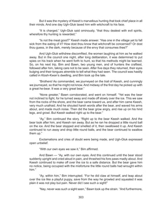 303
	 But it was the mystery of Keesh’s marvellous hunting that took chief place in all
their minds. And one day Ugh-Gluk taxed him with witchcraft to his face.
	 “It is charged,” Ugh-Gluk said ominously, “that thou dealest with evil spirits,
wherefore thy hunting is rewarded.”
	 “Is not the meat good?” Keesh made answer. “Has one in the village yet to fall
sick from the eating of it? How dost thou know that witchcraft be concerned? Or dost
thou guess, in the dark, merely because of the envy that consumes thee?”
	 And Ugh-Gluk withdrew discomfited, the women laughing at him as he walked
away. But in the council one night, after long deliberation, it was determined to put
spies on his track when he went forth to hunt, so that his methods might be learned.
So, on his next trip, Bim and Bawn, two young men, and of hunters the craftiest,
followed after him, taking care not to be seen. After five days they returned, their eyes
bulging and their tongues atremble to tell what they had seen. The council was hastily
called in Klosh-Kwan’s dwelling, and Bim took up the tale.
	 “Brothers! As commanded, we journeyed on the trail of Keesh, and cunningly
we journeyed, so that he might not know. And midway of the first day he picked up with
a great he-bear. It was a very great bear.”
	 “None greater,” Bawn corroborated, and went on himself. “Yet was the bear
not inclined to fight, for he turned away and made off slowly over the ice. This we saw
from the rocks of the shore, and the bear came toward us, and after him came Keesh,
very much unafraid. And he shouted harsh words after the bear, and waved his arms
about, and made much noise. Then did the bear grow angry, and rise up on his hind
legs, and growl. But Keesh walked right up to the bear.”
	 “Ay,” Bim continued the story. “Right up to the bear Keesh walked. And the
bear took after him, and Keesh ran away. But as he ran he dropped a little round ball
on the ice. And the bear stopped and smelled of it, then swallowed it up. And Keesh
continued to run away and drop little round balls, and the bear continued to swallow
them up.”
	 Exclamations and cries of doubt were being made, and Ugh-Gluk expressed
open unbelief.
	 “With our own eyes we saw it,” Bim affirmed.
	 And Bawn — “Ay, with our own eyes. And this continued until the bear stood
suddenly upright and cried aloud in pain, and thrashed his fore paws madly about. And
Keesh continued to make off over the ice to a safe distance. But the bear gave him
no notice, being occupied with the misfortune the little round balls had wrought within
him.”
	 “Ay, within him,” Bim interrupted. “For he did claw at himself, and leap about
over the ice like a playful puppy, save from the way he growled and squealed it was
plain it was not play but pain. Never did I see such a sight!”
	 “Nay, never was such a sight seen,” Bawn took up the strain. “And furthermore,
 